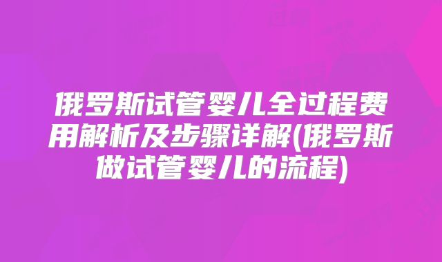 俄罗斯试管婴儿全过程费用解析及步骤详解(俄罗斯做试管婴儿的流程)