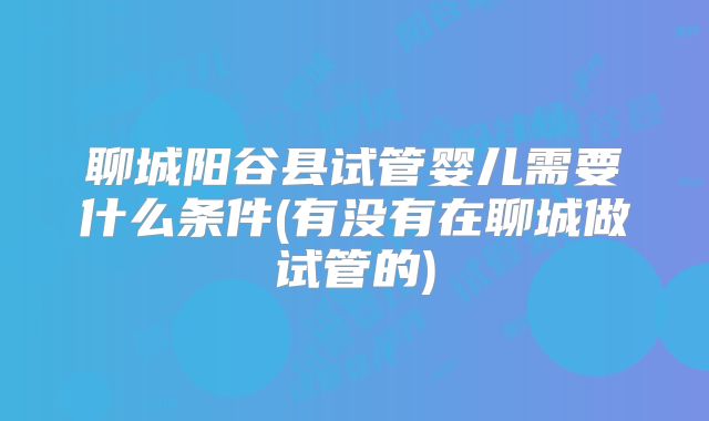 聊城阳谷县试管婴儿需要什么条件(有没有在聊城做试管的)