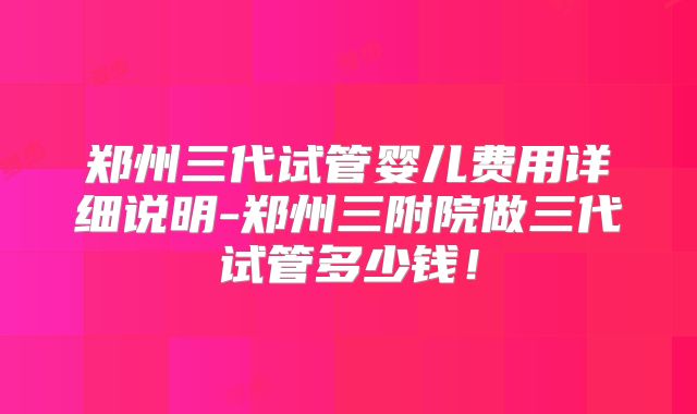 郑州三代试管婴儿费用详细说明-郑州三附院做三代试管多少钱！