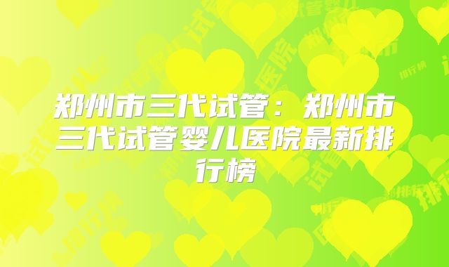 郑州市三代试管：郑州市三代试管婴儿医院最新排行榜