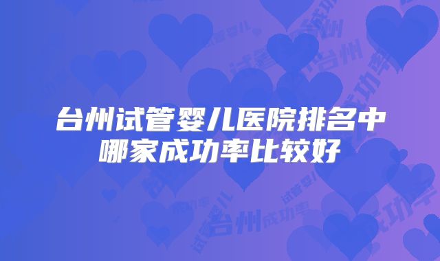 台州试管婴儿医院排名中哪家成功率比较好