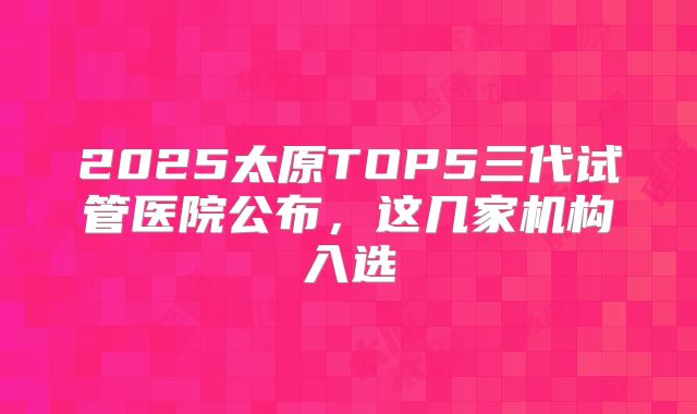 2025太原TOP5三代试管医院公布，这几家机构入选