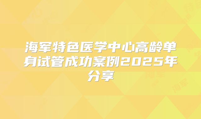 海军特色医学中心高龄单身试管成功案例2025年分享