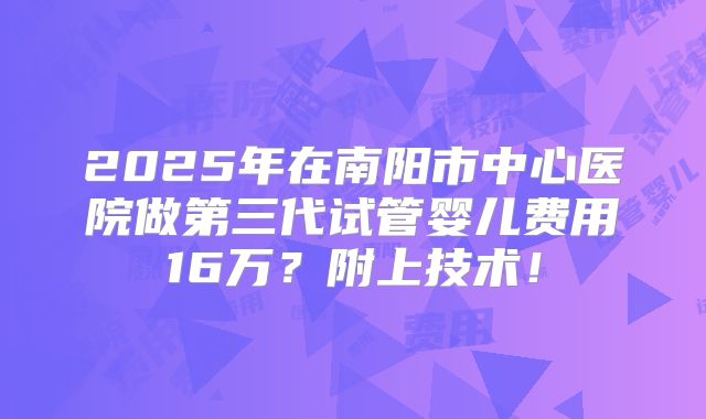 2025年在南阳市中心医院做第三代试管婴儿费用16万？附上技术！