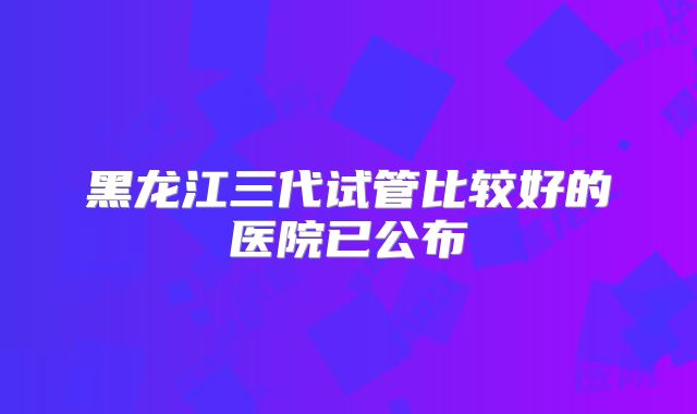 黑龙江三代试管比较好的医院已公布