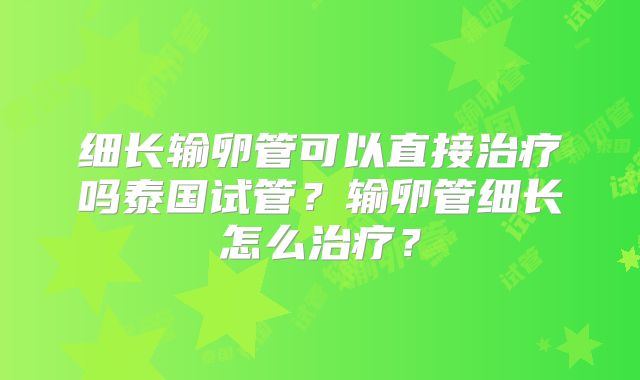 细长输卵管可以直接治疗吗泰国试管？输卵管细长怎么治疗？