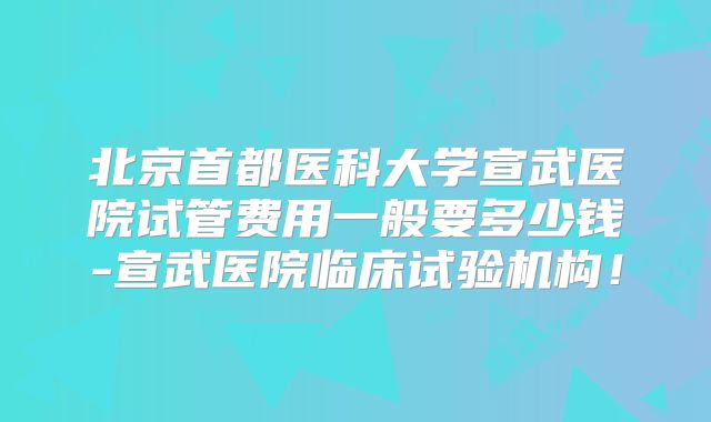 北京首都医科大学宣武医院试管费用一般要多少钱-宣武医院临床试验机构！
