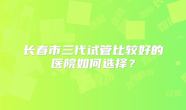 长春市三代试管比较好的医院如何选择?