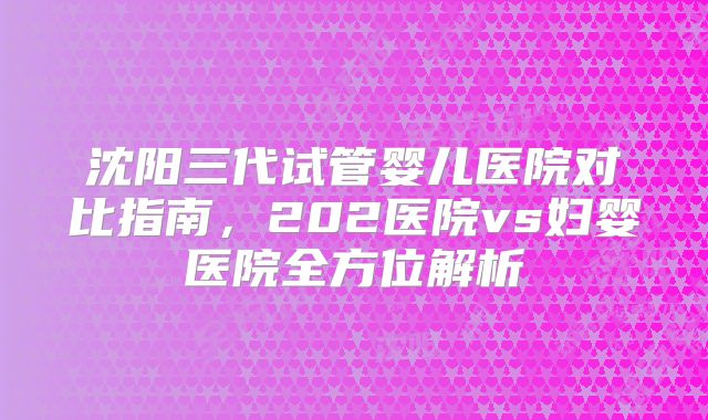 沈阳三代试管婴儿医院对比指南,202医院vs妇婴医院全方位解析