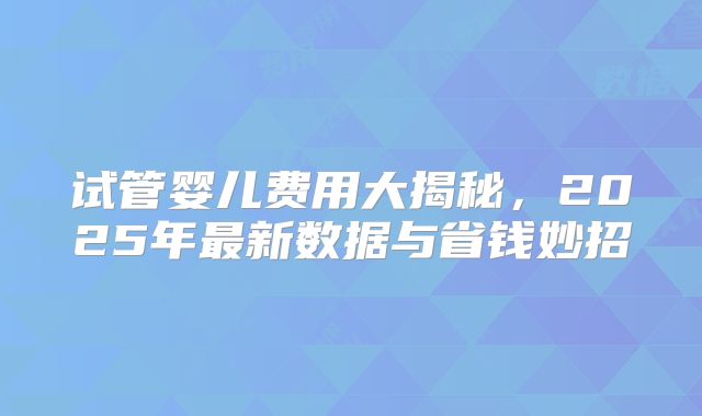 试管婴儿费用大揭秘，2025年最新数据与省钱妙招