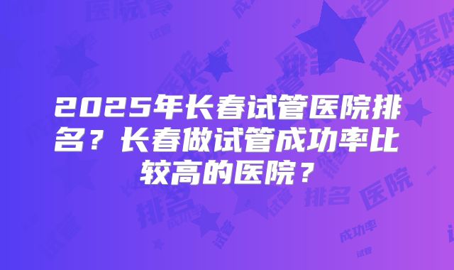 2025年长春试管医院排名？长春做试管成功率比较高的医院？