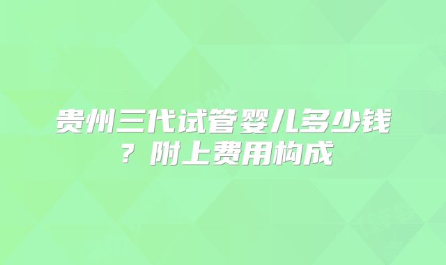 贵州三代试管婴儿多少钱？附上费用构成
