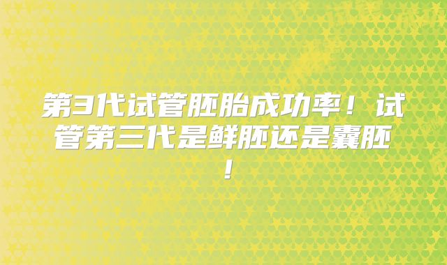 第3代试管胚胎成功率！试管第三代是鲜胚还是囊胚！