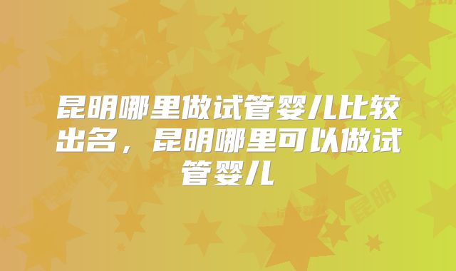 昆明哪里做试管婴儿比较出名，昆明哪里可以做试管婴儿