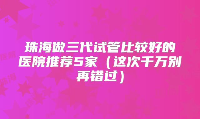 珠海做三代试管比较好的医院推荐5家（这次千万别再错过）