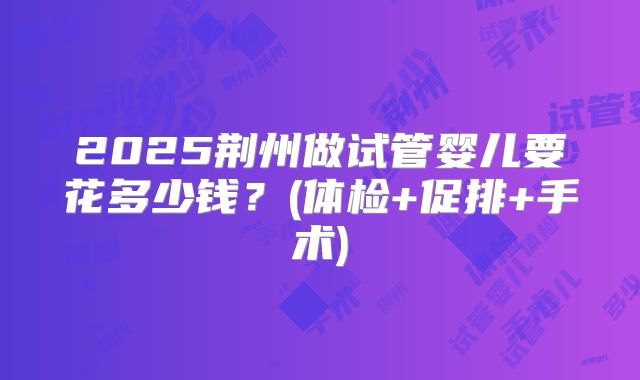 2025荆州做试管婴儿要花多少钱？(体检+促排+手术)
