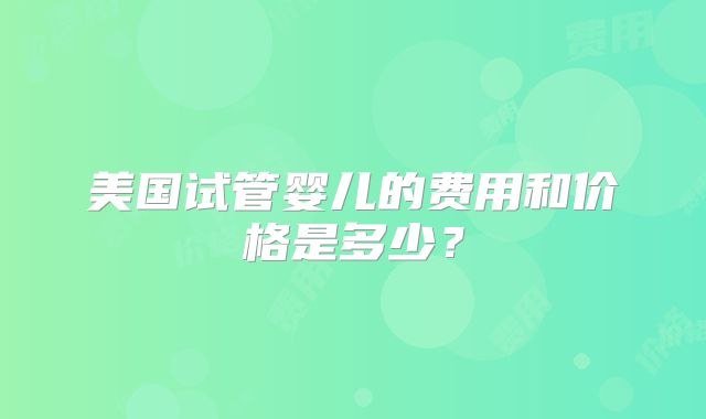 美国试管婴儿的费用和价格是多少？