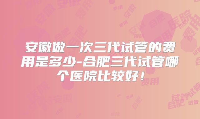 安徽做一次三代试管的费用是多少-合肥三代试管哪个医院比较好！