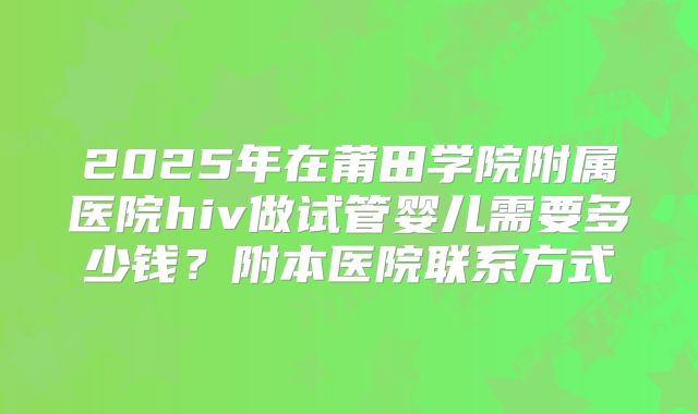 2025年在莆田学院附属医院hiv做试管婴儿需要多少钱?附本医院联系方式