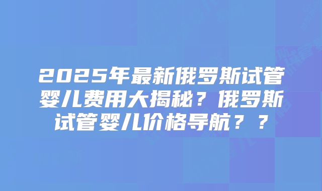 2025年最新俄罗斯试管婴儿费用大揭秘？俄罗斯试管婴儿价格导航？？