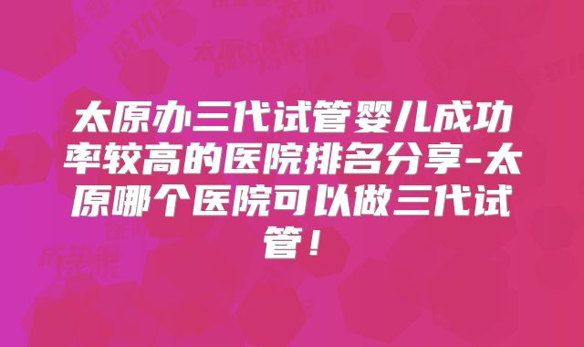太原办三代试管婴儿成功率较高的医院排名分享-太原哪个医院可以做三代试管！