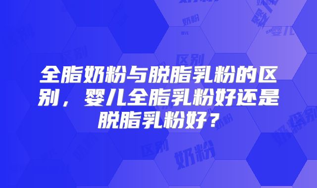 全脂奶粉与脱脂乳粉的区别,婴儿全脂乳粉好还是脱脂乳粉好?