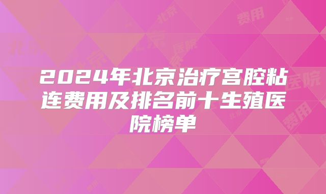2024年北京治疗宫腔粘连费用及排名前十生殖医院榜单