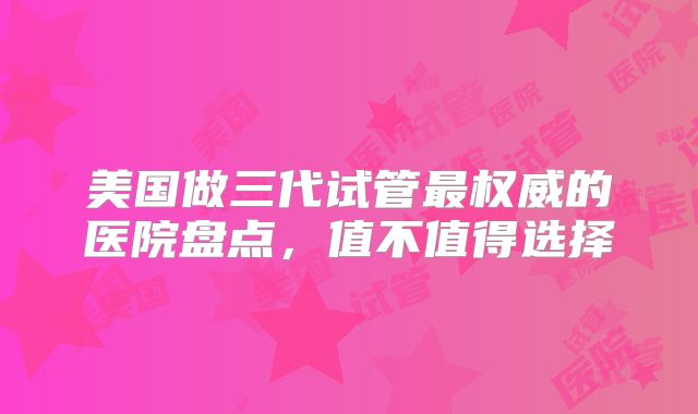 美国做三代试管最权威的医院盘点，值不值得选择