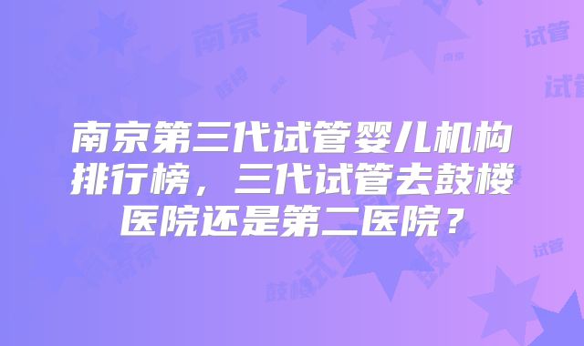 南京第三代试管婴儿机构排行榜，三代试管去鼓楼医院还是第二医院？