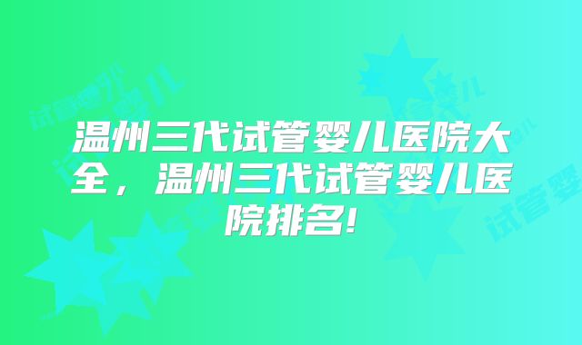 温州三代试管婴儿医院大全，温州三代试管婴儿医院排名!
