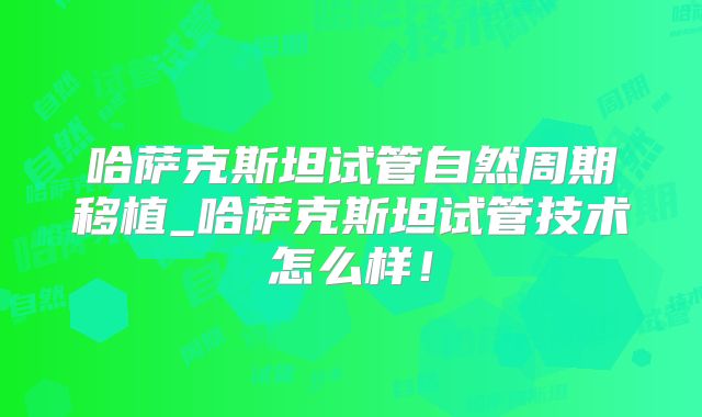 哈萨克斯坦试管自然周期移植_哈萨克斯坦试管技术怎么样!