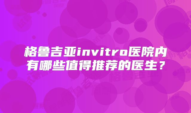格鲁吉亚invitro医院内有哪些值得推荐的医生？