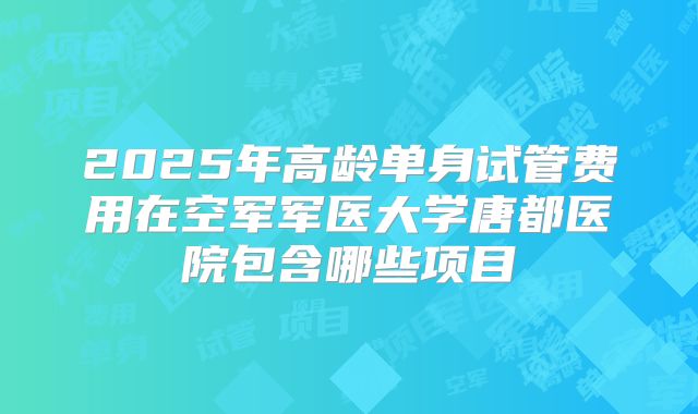2025年高龄单身试管费用在空军军医大学唐都医院包含哪些项目