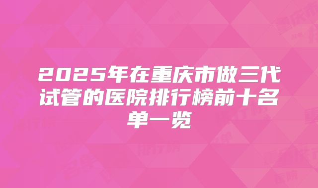 2025年在重庆市做三代试管的医院排行榜前十名单一览