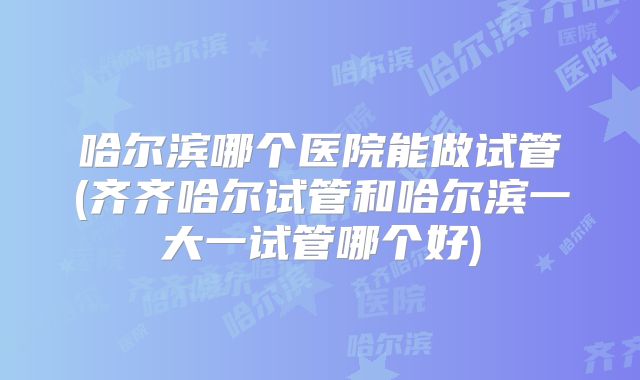 哈尔滨哪个医院能做试管(齐齐哈尔试管和哈尔滨一大一试管哪个好)