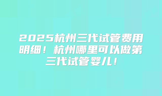 2025杭州三代试管费用明细！杭州哪里可以做第三代试管婴儿！