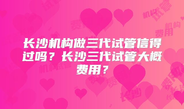 长沙机构做三代试管信得过吗?长沙三代试管大概费用?