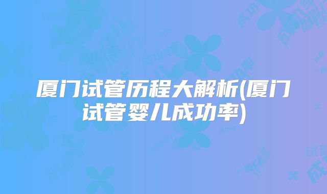厦门试管历程大解析(厦门试管婴儿成功率)