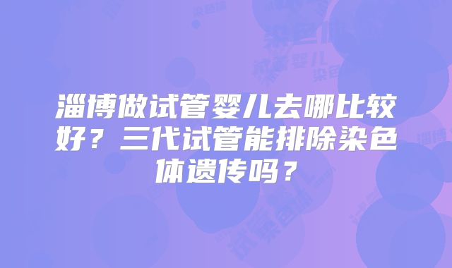 淄博做试管婴儿去哪比较好？三代试管能排除染色体遗传吗？
