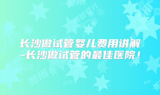 长沙做试管婴儿费用讲解-长沙做试管的最佳医院！