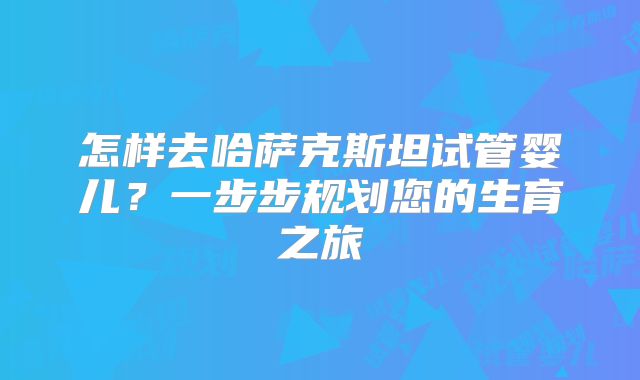 怎样去哈萨克斯坦试管婴儿？一步步规划您的生育之旅