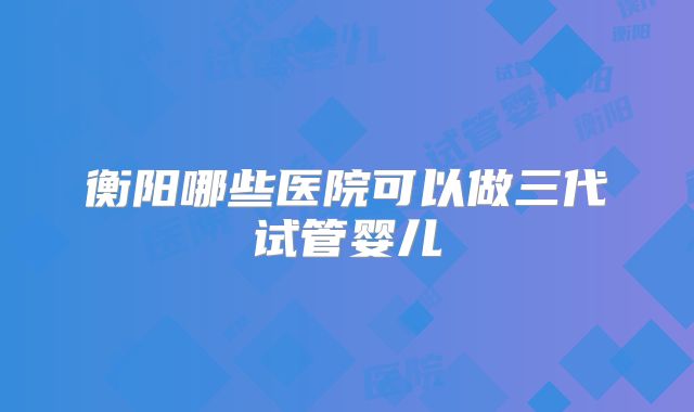 衡阳哪些医院可以做三代试管婴儿