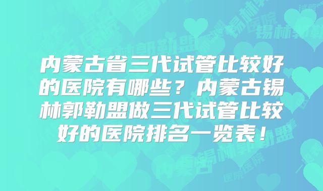 内蒙古省三代试管比较好的医院有哪些？内蒙古锡林郭勒盟做三代试管比较好的医院排名一览表！