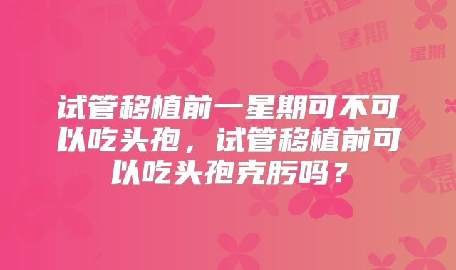 试管移植前一星期可不可以吃头孢，试管移植前可以吃头孢克肟吗？