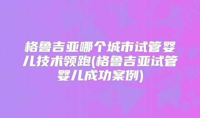 格鲁吉亚哪个城市试管婴儿技术领跑(格鲁吉亚试管婴儿成功案例)