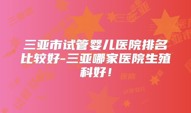 三亚市试管婴儿医院排名比较好-三亚哪家医院生殖科好!