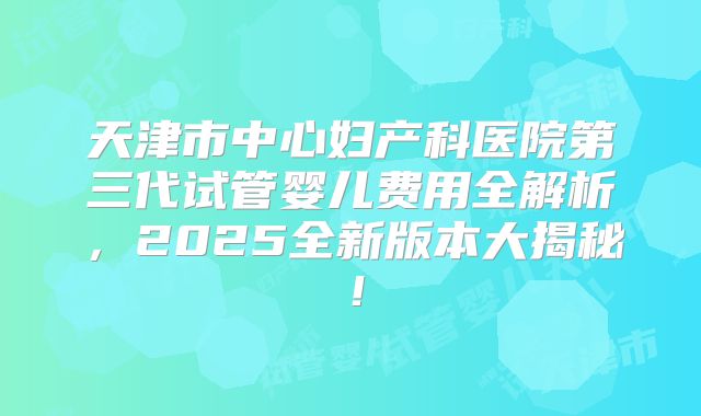 天津市中心妇产科医院第三代试管婴儿费用全解析，2025全新版本大揭秘！