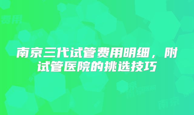 南京三代试管费用明细，附试管医院的挑选技巧