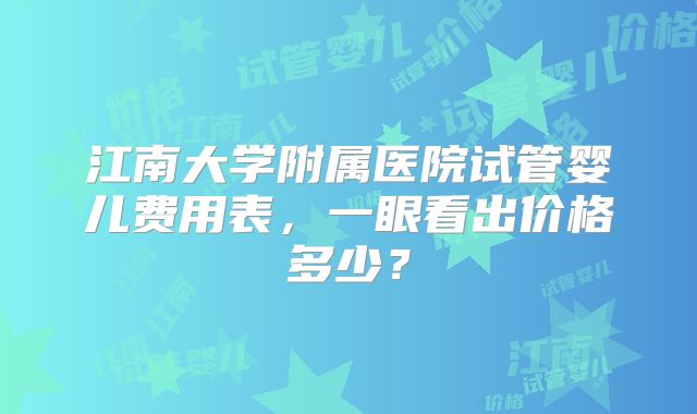 江南大学附属医院试管婴儿费用表，一眼看出价格多少？