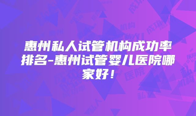 惠州私人试管机构成功率排名-惠州试管婴儿医院哪家好！
